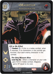 Magneto
Level 1 Main Character

Team Brotherhood

Kill or Be Killed
[ANYTURN] Combat [ENERGY]: If this is a melee combat, if no characters in the combat have been stunned when it resolves, stun each enemy character in the combat.

The Only Mutant Alive
Level Up (6) - When a character on your side gets KO'd in melee combat, Magneto gains XP equal to its cost.

ATK 2
DEF 5
Flight
Range
Health 5
