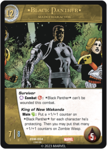Black Panther
Level 2 Main Character

Survivor
[ANYTURN] Combat [SKILL]: *Black Panther* can't be wounded this combat.

King of New Wakanda
Main [MIGHT]: Put a +1/+1 counter on *Black Panther* for each character he's protecting. Then you may put that many +1/+1 counters on Zombie Wasp.


ATK 7
DEF 8
Health 5