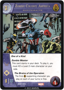 Zombie Colonel America
Main Character

Cost 3
Team Zombies

One of a Kind

Zombie Master
This card starts in your deck. To play it, you must KO a Level 2 main character on your side.

The Brains of the Operation
The first [ZOMBIE] supporting character you play on each of your turns is free.


ATK 8
DEF 10
Range
Health 1