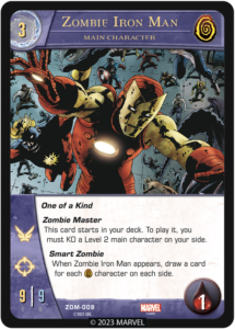 Zombie Iron Man
Main Character

Cost 3
Team Zombies

One of a Kind

Zombie Master
This card starts in your deck. To play it, you must KO a Level 2 main character on your side.

Smart Zombie
When a Zombie Iron Man appears, draw a card for each [ZOMBIE] character on each side.

ATK 9
DEF 9
Flight
Range
Health 1
