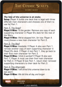 The fate of the universe is at stake.
Setup: Player A builds one deck that is legal with three different main characters and choses one of them to use for Part 1.

Part 1: The Snap?
Player A Wins: To the garden. Remove one copy of each supporting character in Player B's deck for the rest of the Story.
Player B Wins: We've stopped him...for now. Player A must choose a new main character for Part 2.

Part 2: The Blip?
Player A Wins: Inevitable. If Player A also won Part 1, remove another copy of each supporting character in Player B's deck. If Player A lost Part 1, they go back to their first main character for Part 3.
Player B Wins: I think it worked! If Player B also won Part 1, Player A must use their final main character for Part 3. If Player B lost Part 1, return their removed supporting characters to their deck for Part 3.

Part 3: The Aftermath
Player A Wins: I will shred this universe down to its last atom.
Player B Wins: We did this all day, and much more.