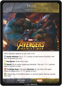 When a location appears on your side, if it's:

[ENERGY] Gamma Radiation: Put a -1/-1 counter on each enemy character. Hulk can't be stunned this turn. 

[INTELLECT] Puny Banner: Draw three cards.

[MIGHT] Smash!: KO an enemy supporting character. Then put +1/+1 counters equal to its ATK on Hulk.

[SKILL] I'm Always Angry: Hulk gains Berserker for the rest of the game. (When he attacks, put a +1/+1 counter on him.)

[WILD]: Choose one of the effects above; or once per game, heal two wounds from Hulk.